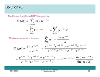 10/7/2009
e-TECHNote from IRDC India
info@irdcindia.com 17
Solution (3)
The Fourier transform (DTFT) is given by
∑
∞
−∞=
−
=
n
jwn
enxX )()(ω
∑
−
=
−
=
1
0
.1
L
n
jwn
e ∑
−
=
−
=
1
0
)(
L
n
njw
e
We know summation formula
∑=
+
−
−
=
n
k
n
k
a
a
a
0
1
1
1
jw
jwL
e
e
X −
−
−
−
=
1
1
)(ω 2/2/2/2/
2/2/2/2/
jwjwjwjw
jwLjwLjwLjwL
eeee
eeee
−−
−−
−
−
=
)(
)(
2/2/2/
2/2/2/
jwjwjw
jwLjwLjwL
eee
eee
−−
−−
−
−
=
)2/sin(
)2/sin(2/)1(
w
wL
e Ljw −−
=
 