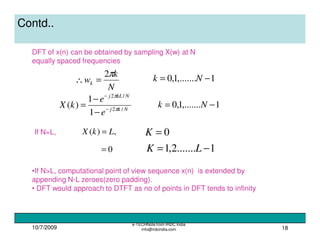 10/7/2009
e-TECHNote from IRDC India
info@irdcindia.com 18
Contd..
DFT of x(n) can be obtained by sampling X(w) at N
equally spaced frequencies
N
k
wk
π2
=∴ 1,.......1,0 −= Nk
Nkj
NkLj
e
e
kX /2
/2
1
1
)( π
π
−
−
−
−
= 1,.......1,0 −= Nk
,)( LkX = 0=KIf N=L,
0= 1.......2,1 −= LK
•If N>L, computational point of view sequence x(n) is extended by
appending N-L zeroes(zero padding).
• DFT would approach to DTFT as no of points in DFT tends to infinity
 