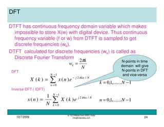 N-points in time
domain will give
N-points in DFT
and vice-versa
10/7/2009
e-TECHNote from IRDC India
info@irdcindia.com 24
DFT
DTFT has continuous frequency domain variable which makes
impossible to store X(w) with digital device. Thus continuous
frequency variable (f or w) from DTFT is sampled to get
discrete frequencies (wk).
DTFT calculated for discrete frequencies (wk) is called as
Discrete Fourier Transform
N
k
wk
π2
=
∑
−
=
−
=
1
0
/2
)()(
N
n
Nknj
enxkX π
1,.......1,0 −= Nk
∑
−
=
=
1
0
/2
)(
1
)(
N
k
Nknj
ekX
N
nx π
1,.......1,0 −= Nn
DFT
Inverse DFT ( IDFT)
 