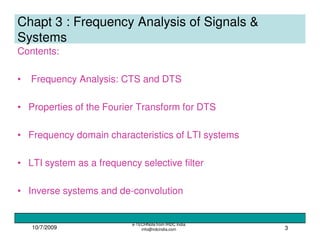 10/7/2009
e-TECHNote from IRDC India
info@irdcindia.com 3
Chapt 3 : Frequency Analysis of Signals &
Systems
Contents:
• Frequency Analysis: CTS and DTS
• Properties of the Fourier Transform for DTS
• Frequency domain characteristics of LTI systems
• LTI system as a frequency selective filter
• Inverse systems and de-convolution
 