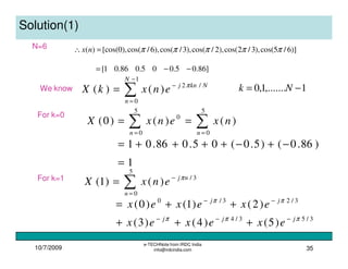 10/7/2009
e-TECHNote from IRDC India
info@irdcindia.com 35
Solution(1)
N=6 )]6/5cos(),3/2cos(),2/cos(),3/cos(),6/cos(),0[cos()( πππππ=∴ nx
]86.05.005.086.01[ −−=
We know
∑
−
=
−
=
1
0
/2
)()(
N
n
Nknj
enxkX π
1,.......1,0 −= Nk
For k=0
∑∑ ==
==
5
0
5
0
0
)()()0(
nn
nxenxX
)86.0()5.0(05.086.01 −+−++++=
1=
For k=1
∑=
−
=
5
0
3/
)()1(
n
nj
enxX π
3/53/4
3/23/0
)5()4()3(
)2()1()0(
πππ
ππ
jjj
jj
exexex
exexex
−−−
−−
+++
++=
 