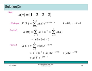 10/7/2009
e-TECHNote from IRDC India
info@irdcindia.com 38
Solution(2)
}2221{)( =nx
We know
∑
−
=
−
=
1
0
/2
)()(
N
n
Nknj
enxkX π
1,.......1,0 −= Nk
For k=0
∑∑ ==
==
3
0
3
0
0
)()()0(
nn
nxenxX
61221 =+++=
For k=1
∑=
−
=
3
0
4/
)()1(
n
nj
enxX π
4/3
2/4/0
)3(
)2()1()0(
π
ππ
j
jj
ex
exexex
−
−−
+
++=
N=4
 