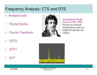 10/7/2009
e-TECHNote from IRDC India
info@irdcindia.com 4
Frequency Analysis: CTS and DTS
• Analysis tools
• Fourier Series
• Fourier Transform
• DTFS
• DTFT
• DFT
Jean Baptiste Joseph
Fourier (1768 - 1830).
Fourier was a French
mathematician, who was
taught by Lagrange and
Laplace
 