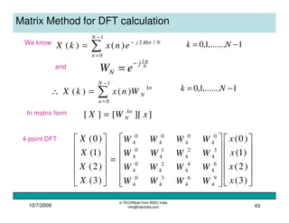 10/7/2009
e-TECHNote from IRDC India
info@irdcindia.com 43
Matrix Method for DFT calculation
∑
−
=
−
=
1
0
/2
)()(
N
n
Nknj
enxkX π
1,.......1,0 −= Nk
∑
−
=
=∴
1
0
)()(
N
n
kn
NWnxkX 1,.......1,0 −= Nk
We know
N
j
N eW
π2−
=and
In matrix form ]][[][ xWX kn
N=


























=












)3(
)2(
)1(
)0(
)3(
)2(
)1(
)0(
9
4
6
4
3
4
0
4
6
4
4
4
2
4
0
4
3
4
2
4
1
4
0
4
0
4
0
4
0
4
0
4
x
x
x
x
WWWW
WWWW
WWWW
WWWW
X
X
X
X4-point DFT
 