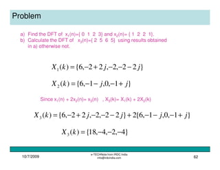 10/7/2009
e-TECHNote from IRDC India
info@irdcindia.com 62
Problem
a) Find the DFT of x1(n)={ 0 1 2 3} and x2(n)= { 1 2 2 1}.
b) Calculate the DFT of x3(n)={ 2 5 6 5} using results obtained
in a) otherwise not.
}1,0,1,6{)(2 jjkX +−−−=
}22,2,22,6{)(1 jjkX −−−+−=
Since x1(n) + 2x2(n)= x3(n) , X3(k)= X1(k) + 2X2(k)
}1,0,1,6{2}22,2,22,6{)(3 jjjjkX +−−−+−−−+−=
}4,2,4,18{)(3 −−−=kX
 