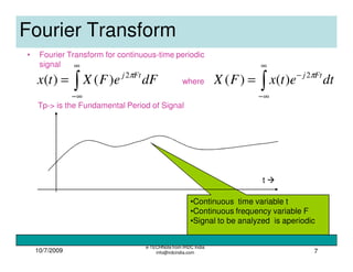 10/7/2009
e-TECHNote from IRDC India
info@irdcindia.com 7
•Continuous time variable t
•Continuous frequency variable F
•Signal to be analyzed is aperiodic
Fourier Transform
• Fourier Transform for continuous-time periodic
signal
t
∫
∞
∞−
= dFeFXtx Ftj π2
)()(
Tp-> is the Fundamental Period of Signal
where
∫
∞
∞−
−
= dtetxFX Ftj π2
)()(
 