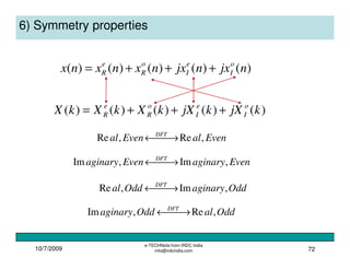10/7/2009
e-TECHNote from IRDC India
info@irdcindia.com 72
6) Symmetry properties
)()()()()( njxnjxnxnxnx o
I
e
I
o
R
e
R +++=
)()()()()( kjXkjXkXkXkX o
I
e
I
o
R
e
R +++=
EvenalEvenal DFT
,Re,Re  →←
EvenaginaryEvenaginary DFT
,Im,Im  →←
OddaginaryOddal DFT
,Im,Re  →←
OddalOddaginary DFT
,Re,Im  →←
 