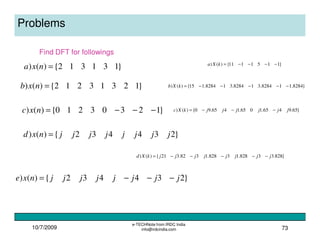 10/7/2009
e-TECHNote from IRDC India
info@irdcindia.com 73
Problems
}131312{)() =nxa
Find DFT for followings
}12313212{)() =nxb
}12303210{)() −−−=nxc
}234432{)() jjjjjjjjnxd =
}234432{)() jjjjjjjjnxe −−−=
}1151111{)() −−−−=kXa
}8284.118284.318284.318284.115{)() −−−−−=kXb
}65.9465.1065.1465.90{)() jjjjjjkXc −−−=
}828.33828.13828.1382.321{)() jjjjjjjjkXd −−−−−=
 