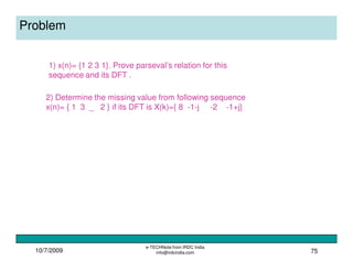 10/7/2009
e-TECHNote from IRDC India
info@irdcindia.com 75
Problem
2) Determine the missing value from following sequence
x(n)= { 1 3 _ 2 } if its DFT is X(k)={ 8 -1-j -2 -1+j}
1) x(n)= {1 2 3 1}. Prove parseval’s relation for this
sequence and its DFT .
 