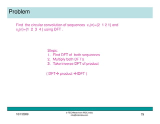 10/7/2009
e-TECHNote from IRDC India
info@irdcindia.com 79
Problem
Find the circular convolution of sequences x1(n)={2 1 2 1} and
x2(n)={1 2 3 4 } using DFT .
Steps:
1. Find DFT of both sequences
2. Multiply both DFT’s
3. Take inverse DFT of product
( DFT product IDFT )
 