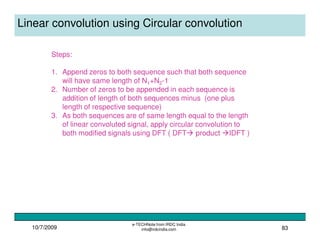 10/7/2009
e-TECHNote from IRDC India
info@irdcindia.com 83
Linear convolution using Circular convolution
Steps:
1. Append zeros to both sequence such that both sequence
will have same length of N1+N2-1
2. Number of zeros to be appended in each sequence is
addition of length of both sequences minus (one plus
length of respective sequence)
3. As both sequences are of same length equal to the length
of linear convoluted signal, apply circular convolution to
both modified signals using DFT ( DFT product IDFT )
 