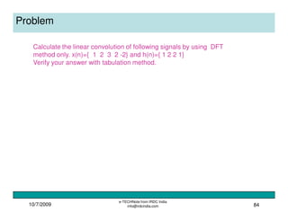 10/7/2009
e-TECHNote from IRDC India
info@irdcindia.com 84
Problem
Calculate the linear convolution of following signals by using DFT
method only. x(n)={ 1 2 3 2 -2} and h(n)={ 1 2 2 1}
Verify your answer with tabulation method.
 