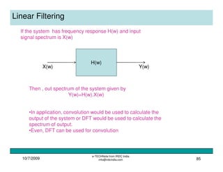 10/7/2009
e-TECHNote from IRDC India
info@irdcindia.com 85
Linear Filtering
If the system has frequency response H(w) and input
signal spectrum is X(w)
H(w)
X(w) Y(w)
Then , out spectrum of the system given by
Y(w)=H(w).X(w)
•In application, convolution would be used to calculate the
output of the system or DFT would be used to calculate the
spectrum of output.
•Even, DFT can be used for convolution
 