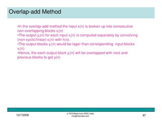 10/7/2009
e-TECHNote from IRDC India
info@irdcindia.com 87
Overlap-add Method
•In the overlap-add method the input x(n) is broken up into consecutive
non-overlapping blocks xi(n)
•The output yi(n) for each input xi(n) is computed separately by convolving
(non-cyclic/linear) xi(n) with h(n).
•The output blocks yi(n) would be lager than corresponding input blocks
xi(n)
•Hence, the each output block yi(n) will be overlapped with next and
previous blocks to get y(n)
 