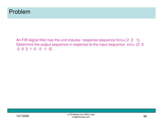 10/7/2009
e-TECHNote from IRDC India
info@irdcindia.com 89
Problem
An FIR digital filter has the unit impulse response sequence h(n)={ 2 2 1}.
Determine the output sequence in response to the input sequence x(n)= {3 0
-2 0 2 1 0 -2 -1 0}
 