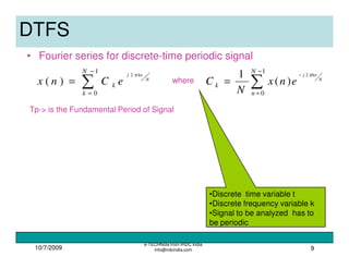 10/7/2009
e-TECHNote from IRDC India
info@irdcindia.com 9
•Discrete time variable t
•Discrete frequency variable k
•Signal to be analyzed has to
be periodic
DTFS
• Fourier series for discrete-time periodic signal
∑
−
=
=
1
0
2
)(
N
k
k
N
knj
eCnx
π
∑
−
=
−
=
1
0
2
)(
1 N
n
k
N
knj
enx
N
C
π
Tp-> is the Fundamental Period of Signal
where
 