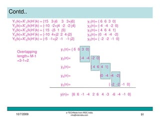 10/7/2009
e-TECHNote from IRDC India
info@irdcindia.com 91
Contd..
Y1(k)=X’1(k)H’(k) = {15 3-j6 3 3+j6}
Y2(k)=X’2(k)H’(k) = {-10 -2+j4 -2 -2-j4}
Y3(k)=X’3(k)H’(k) = { 15 -j5 1 j5}
Y4(k)=X’4(k)H’(k) = {-10 4+j2 2 4-j2}
Y5(k)=X’5(k)H’(k) = {-5 -1+j2 -1 -1-j2}
y1(n)= { 6 6 3 0}
y2(n)= {-4 -4 -2 0}
y3(n)= { 4 6 4 1}
y4(n)= {0 -4 -4 -2}
y5(n)= { -2 -2 -1 0}
Overlapping
length= M-1
=3-1=2
y(n)= {6 6 -1 -4 2 6 4 -3 -6 -4 -1 0}
y1(n)= { 6 6 3 0}
y2(n)= {-4 -4 -2 0}
y3(n)= { 4 6 4 1}
y4(n)= {0 -4 -4 -2}
y5(n)= { -2 -2 -1 0}
 