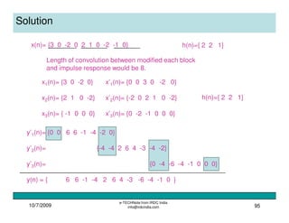 10/7/2009
e-TECHNote from IRDC India
info@irdcindia.com 95
Solution
x(n)= {3 0 -2 0 2 1 0 -2 -1 0} h(n)={ 2 2 1}
x1(n)= {3 0 -2 0}
x2(n)= {2 1 0 -2}
x3(n)= { -1 0 0 0}
x’1(n)= {0 0 3 0 -2 0}
x’2(n)= {-2 0 2 1 0 -2}
x’3(n)= {0 -2 -1 0 0 0}
Length of convolution between modified each block
and impulse response would be 8.
h(n)={ 2 2 1}
y’1(n)= {0 0 6 6 -1 -4 -2 0}
y’2(n)= {-4 -4 2 6 4 -3 -4 -2}
y’3(n)= {0 -4 -6 -4 -1 0 0 0}
y(n) = { 6 6 -1 -4 2 6 4 -3 -6 -4 -1 0 }
 