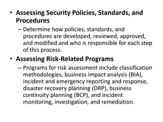 • Assessing Security Policies, Standards, and
Procedures
– Determine how policies, standards, and
procedures are developed, reviewed, approved,
and modified and who is responsible for each step
of this process.
• Assessing Risk-Related Programs
– Programs for risk assessment include classification
methodologies, business impact analysis (BIA),
incident and emergency reporting and response,
disaster recovery planning (DRP), business
continuity planning (BCP), and incident
monitoring, investigation, and remediation.
 