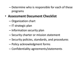 – Determine who is responsible for each of these
programs
• Assessment Document Checklist
– Organization chart
– IT strategic plan
– Information security plan
– Security charter or mission statement
– Security policies, standards, and procedures
– Policy acknowledgment forms
– Confidentiality agreements/statements
 