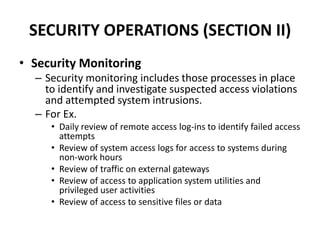 SECURITY OPERATIONS (SECTION II)
• Security Monitoring
– Security monitoring includes those processes in place
to identify and investigate suspected access violations
and attempted system intrusions.
– For Ex.
• Daily review of remote access log-ins to identify failed access
attempts
• Review of system access logs for access to systems during
non-work hours
• Review of traffic on external gateways
• Review of access to application system utilities and
privileged user activities
• Review of access to sensitive files or data
 