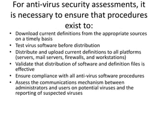 For anti-virus security assessments, it
is necessary to ensure that procedures
exist to:
• Download current definitions from the appropriate sources
on a timely basis
• Test virus software before distribution
• Distribute and upload current definitions to all platforms
(servers, mail servers, firewalls, and workstations)
• Validate that distribution of software and definition files is
effective
• Ensure compliance with all anti-virus software procedures
• Assess the communications mechanism between
administrators and users on potential viruses and the
reporting of suspected viruses
 