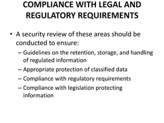 COMPLIANCE WITH LEGAL AND
REGULATORY REQUIREMENTS
• A security review of these areas should be
conducted to ensure:
– Guidelines on the retention, storage, and handling
of regulated information
– Appropriate protection of classified data
– Compliance with regulatory requirements
– Compliance with legislation protecting
information
 