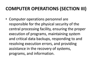 COMPUTER OPERATIONS (SECTION III)
• Computer operations personnel are
responsible for the physical security of the
central processing facility, ensuring the proper
execution of programs, maintaining system
and critical data backups, responding to and
resolving execution errors, and providing
assistance in the recovery of systems,
programs, and information.
 