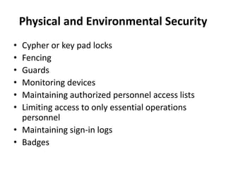 Physical and Environmental Security
• Cypher or key pad locks
• Fencing
• Guards
• Monitoring devices
• Maintaining authorized personnel access lists
• Limiting access to only essential operations
personnel
• Maintaining sign-in logs
• Badges
 