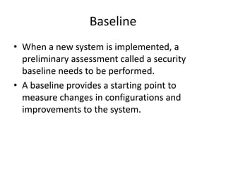 Baseline
• When a new system is implemented, a
preliminary assessment called a security
baseline needs to be performed.
• A baseline provides a starting point to
measure changes in configurations and
improvements to the system.
 