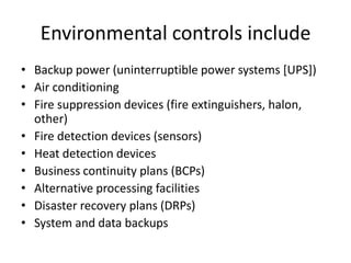 Environmental controls include
• Backup power (uninterruptible power systems [UPS])
• Air conditioning
• Fire suppression devices (fire extinguishers, halon,
other)
• Fire detection devices (sensors)
• Heat detection devices
• Business continuity plans (BCPs)
• Alternative processing facilities
• Disaster recovery plans (DRPs)
• System and data backups
 