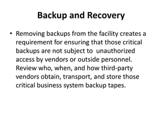 Backup and Recovery
• Removing backups from the facility creates a
requirement for ensuring that those critical
backups are not subject to unauthorized
access by vendors or outside personnel.
Review who, when, and how third-party
vendors obtain, transport, and store those
critical business system backup tapes.
 