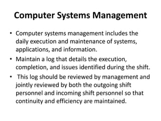 Computer Systems Management
• Computer systems management includes the
daily execution and maintenance of systems,
applications, and information.
• Maintain a log that details the execution,
completion, and issues identified during the shift.
• This log should be reviewed by management and
jointly reviewed by both the outgoing shift
personnel and incoming shift personnel so that
continuity and efficiency are maintained.
 