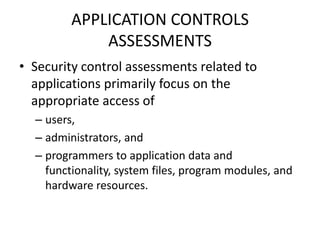 APPLICATION CONTROLS
ASSESSMENTS
• Security control assessments related to
applications primarily focus on the
appropriate access of
– users,
– administrators, and
– programmers to application data and
functionality, system files, program modules, and
hardware resources.
 