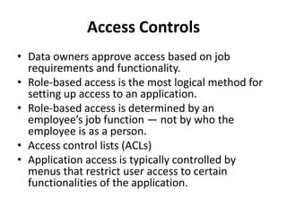 Access Controls
• Data owners approve access based on job
requirements and functionality.
• Role-based access is the most logical method for
setting up access to an application.
• Role-based access is determined by an
employee’s job function — not by who the
employee is as a person.
• Access control lists (ACLs)
• Application access is typically controlled by
menus that restrict user access to certain
functionalities of the application.
 