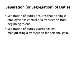 Separation (or Segregation) of Duties
• Separation of duties ensures that no single
employee has control of a transaction from
beginning to end.
• Separation of duties guards against
manipulating a transaction for personal gain.
 