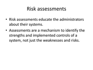 Risk assessments
• Risk assessments educate the administrators
about their systems.
• Assessments are a mechanism to identify the
strengths and implemented controls of a
system, not just the weaknesses and risks.
 