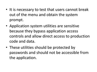 • It is necessary to test that users cannot break
out of the menu and obtain the system
prompt.
• Application system utilities are sensitive
because they bypass application access
controls and allow direct access to production
code and data.
• These utilities should be protected by
passwords and should not be accessible from
the application.
 