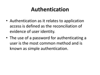 Authentication
• Authentication as it relates to application
access is defined as the reconciliation of
evidence of user identity.
• The use of a password for authenticating a
user is the most common method and is
known as simple authentication.
 