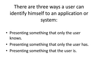 There are three ways a user can
identify himself to an application or
system:
• Presenting something that only the user
knows.
• Presenting something that only the user has.
• Presenting something that the user is.
 