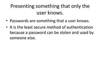• Passwords are something that a user knows.
• It is the least secure method of authentication
because a password can be stolen and used by
someone else.
Presenting something that only the
user knows.
 