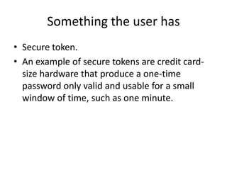Something the user has
• Secure token.
• An example of secure tokens are credit card-
size hardware that produce a one-time
password only valid and usable for a small
window of time, such as one minute.
 