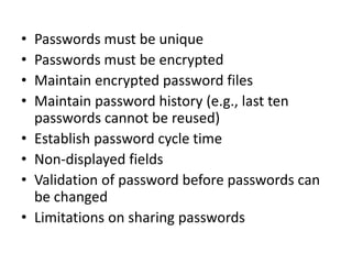 • Passwords must be unique
• Passwords must be encrypted
• Maintain encrypted password files
• Maintain password history (e.g., last ten
passwords cannot be reused)
• Establish password cycle time
• Non-displayed fields
• Validation of password before passwords can
be changed
• Limitations on sharing passwords
 
