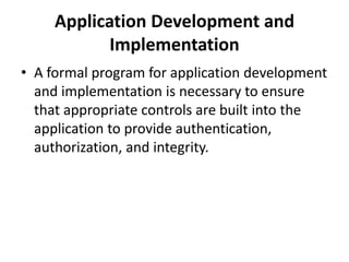Application Development and
Implementation
• A formal program for application development
and implementation is necessary to ensure
that appropriate controls are built into the
application to provide authentication,
authorization, and integrity.
 