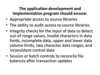 The application development and
implementation program should ensure:
• Appropriate access to source libraries
• The ability to audit access to source libraries
• Integrity checks for the input of data to detect
out-of-range values, invalid characters in data
fields, incomplete data, upper and lower data
volume limits, two character data ranges, and
inconsistent control data
• Session or batch controls to reconcile file
balances after transaction updates
 