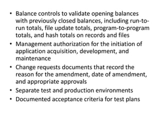 • Balance controls to validate opening balances
with previously closed balances, including run-to-
run totals, file update totals, program-to-program
totals, and hash totals on records and files
• Management authorization for the initiation of
application acquisition, development, and
maintenance
• Change requests documents that record the
reason for the amendment, date of amendment,
and appropriate approvals
• Separate test and production environments
• Documented acceptance criteria for test plans
 