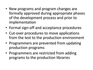• New programs and program changes are
formally approved during appropriate phases
of the development process and prior to
implementation
• Formal sign-off and acceptance procedures
• Cut-over procedures to move applications
from the test to the production environment
• Programmers are prevented from updating
production programs
• Programmers are restricted from adding
programs to the production libraries
 