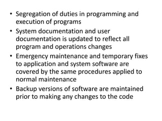 • Segregation of duties in programming and
execution of programs
• System documentation and user
documentation is updated to reflect all
program and operations changes
• Emergency maintenance and temporary fixes
to application and system software are
covered by the same procedures applied to
normal maintenance
• Backup versions of software are maintained
prior to making any changes to the code
 