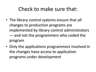 Check to make sure that:
• The library control systems ensure that all
changes to production programs are
implemented by library control administrators
— and not the programmers who coded the
program
• Only the applications programmers involved in
the changes have access to application
programs under development
 