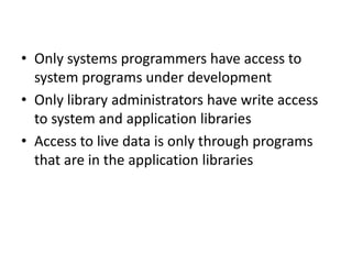 • Only systems programmers have access to
system programs under development
• Only library administrators have write access
to system and application libraries
• Access to live data is only through programs
that are in the application libraries
 